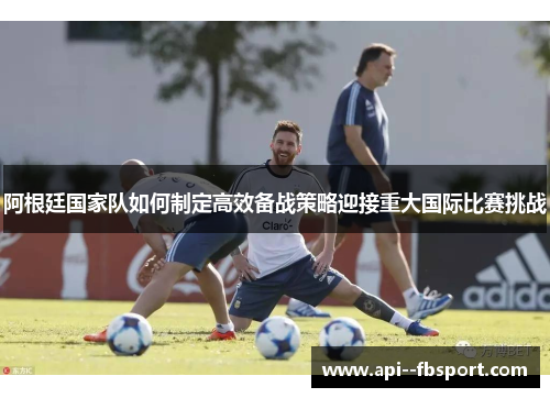 阿根廷国家队如何制定高效备战策略迎接重大国际比赛挑战 阿根廷国家队如何制定高效备战策略迎接重大国际比赛挑战