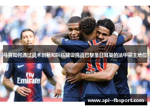 马赛如何通过战术创新和队伍建设挑战巴黎圣日耳曼的法甲霸主地位 马赛如何通过战术创新和队伍建设挑战巴黎圣日耳曼的法甲霸主地位