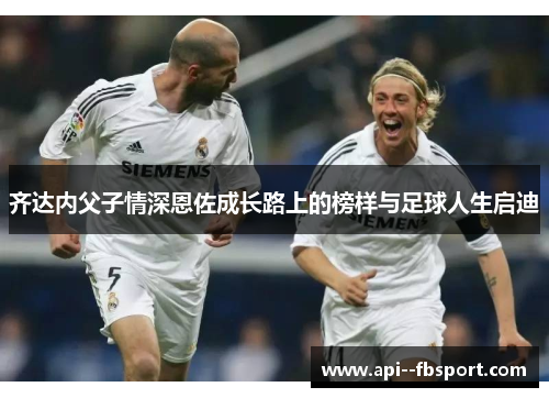 齐达内父子情深恩佐成长路上的榜样与足球人生启迪 齐达内父子情深恩佐成长路上的榜样与足球人生启迪