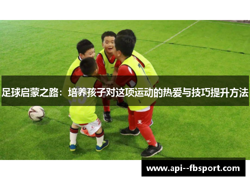 足球启蒙之路：培养孩子对这项运动的热爱与技巧提升方法