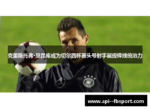 克里斯托弗·恩昆库成为切尔西杯赛头号射手展现锋线统治力