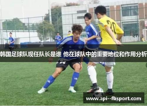 韩国足球队现任队长是谁 他在球队中的重要地位和作用分析